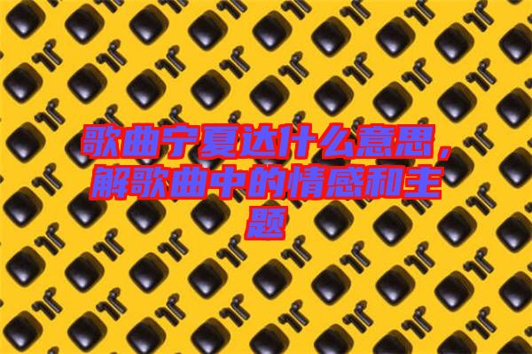 歌曲寧夏達(dá)什么意思，解歌曲中的情感和主題