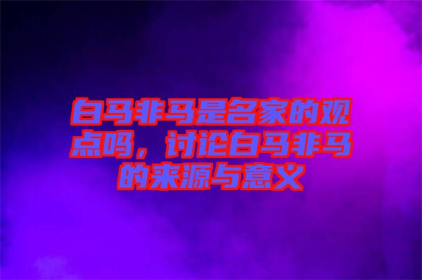 白馬非馬是名家的觀點嗎，討論白馬非馬的來源與意義