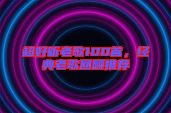 超好聽(tīng)老歌100首，經(jīng)典老歌回顧推薦