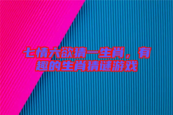七情六欲猜一生肖，有趣的生肖猜謎游戲