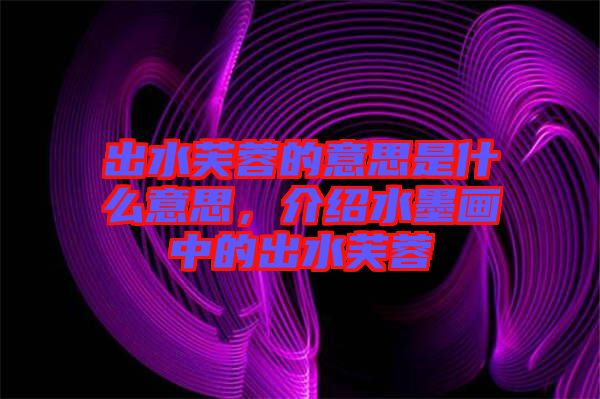 出水芙蓉的意思是什么意思，介紹水墨畫中的出水芙蓉