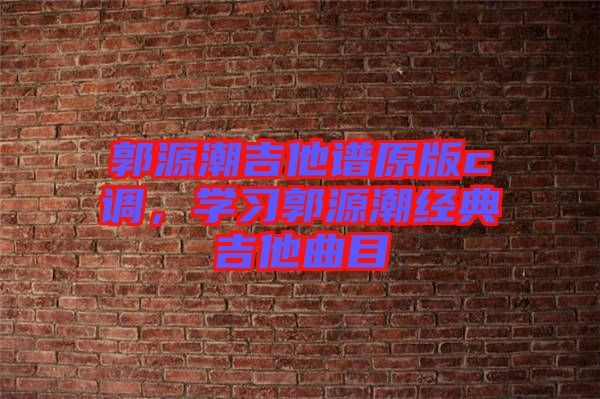 郭源潮吉他譜原版c調(diào)，學(xué)習(xí)郭源潮經(jīng)典吉他曲目