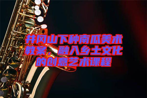 井岡山下種南瓜美術教案，融入鄉(xiāng)土文化的創(chuàng)意藝術課程