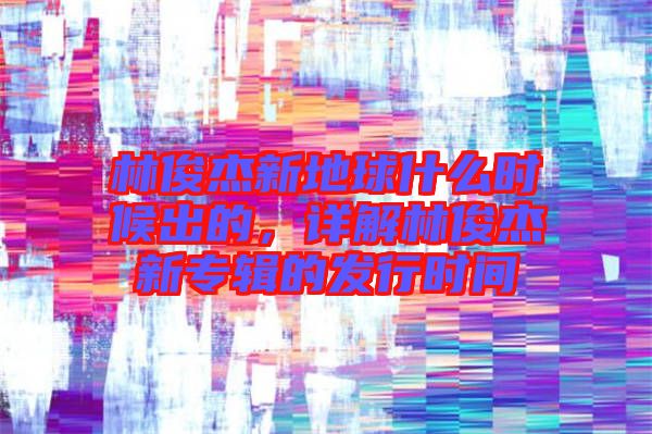 林俊杰新地球什么時候出的，詳解林俊杰新專輯的發(fā)行時間