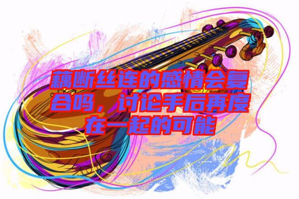 藕斷絲連的感情會復(fù)合嗎，討論手后再度在一起的可能