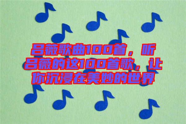 呂薇歌曲100首，聽呂薇的這100首歌，讓你沉浸在美妙的世界