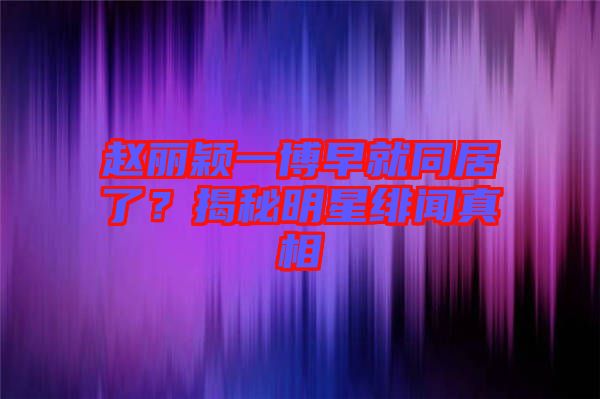 趙麗穎一博早就同居了？揭秘明星緋聞?wù)嫦? width=