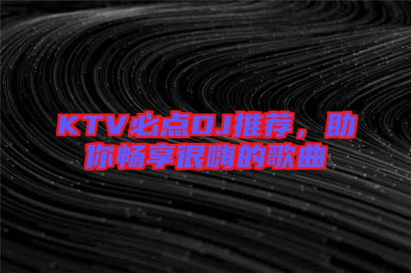 KTV必點(diǎn)DJ推薦，助你暢享很嗨的歌曲