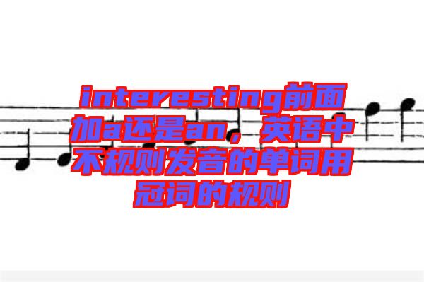 interesting前面加a還是an，英語中不規(guī)則發(fā)音的單詞用冠詞的規(guī)則