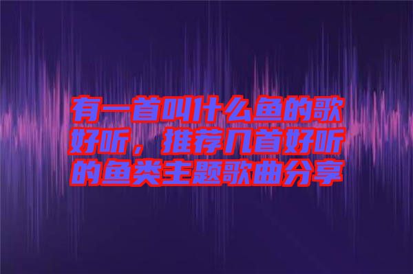 有一首叫什么魚的歌好聽，推薦幾首好聽的魚類主題歌曲分享