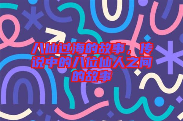 八仙過海的故事，傳說中的八位仙人之間的故事