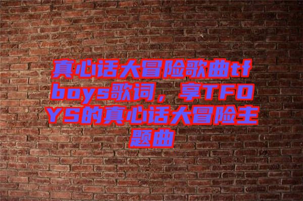 真心話大冒險歌曲tfboys歌詞，享TFOYS的真心話大冒險主題曲