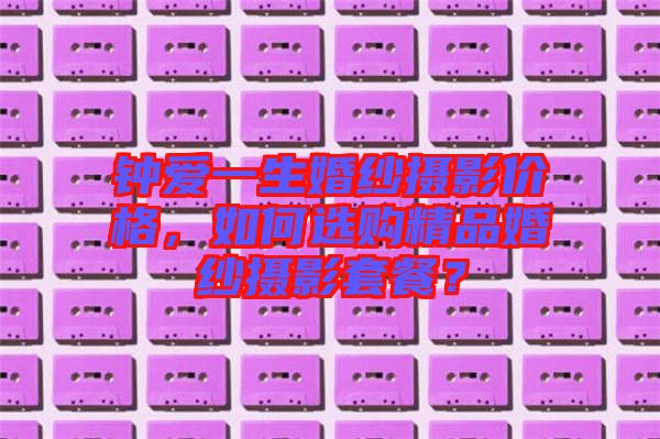 鐘愛一生婚紗攝影價(jià)格，如何選購精品婚紗攝影套餐？