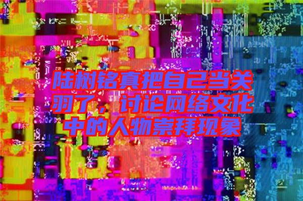 陸樹銘真把自己當(dāng)關(guān)羽了，討論網(wǎng)絡(luò)文化中的人物崇拜現(xiàn)象