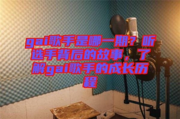 gai歌手是哪一期？聽選手背后的故事，了解gai歌手的成長歷程