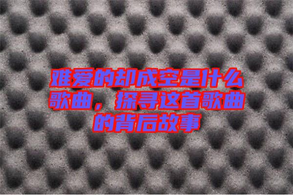 難愛的卻成空是什么歌曲，探尋這首歌曲的背后故事
