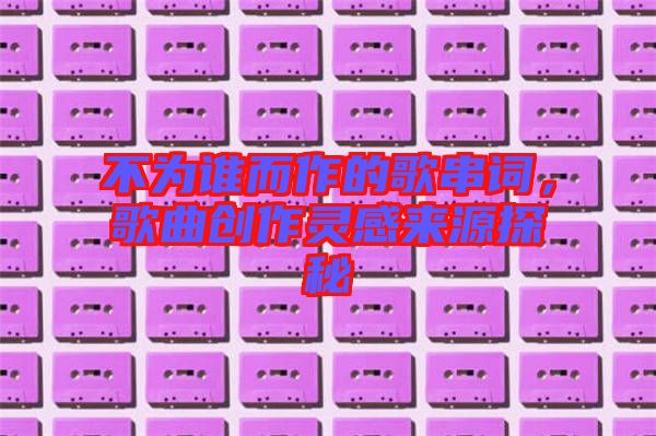 不為誰(shuí)而作的歌串詞，歌曲創(chuàng)作靈感來(lái)源探秘