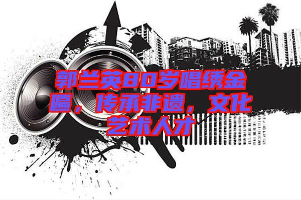 郭蘭英80歲唱繡金匾，傳承非遺，文化藝術(shù)人才