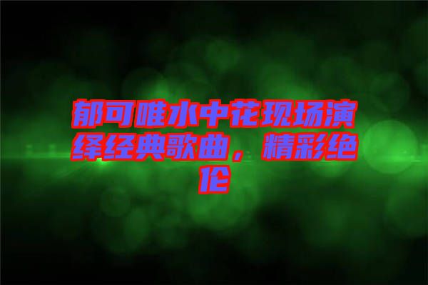 郁可唯水中花現(xiàn)場演繹經(jīng)典歌曲，精彩絕倫