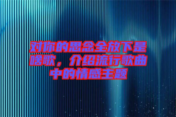 對你的思念全放下是啥歌，介紹流行歌曲中的情感主題