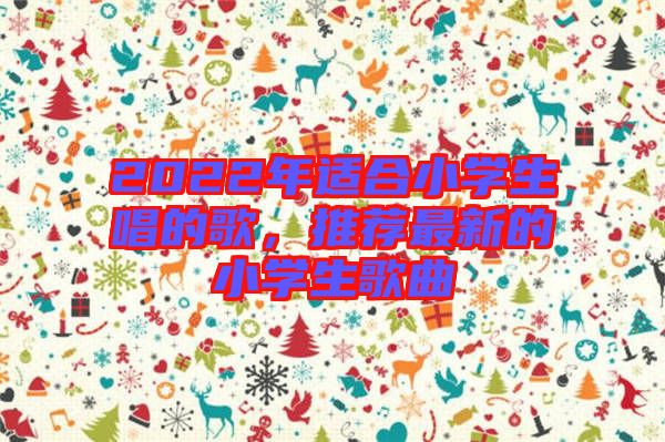 2022年適合小學(xué)生唱的歌，推薦最新的小學(xué)生歌曲