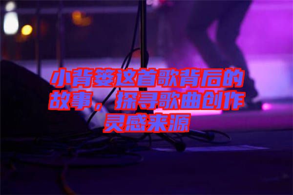小背簍這首歌背后的故事，探尋歌曲創(chuàng)作靈感來源