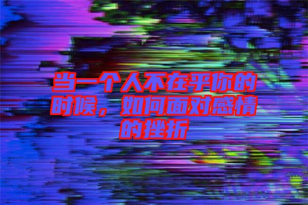 當一個人不在乎你的時候，如何面對感情的挫折