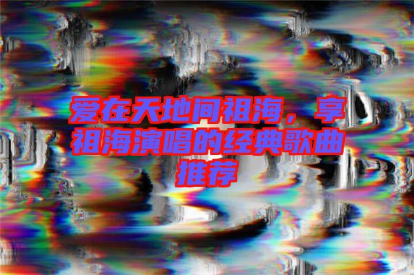 愛在天地間祖海，享祖海演唱的經(jīng)典歌曲推薦