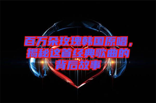 百萬朵玫瑰韓國原唱，揭秘這首經(jīng)典歌曲的背后故事