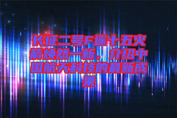 長征二號F遙十五火箭煥然一新，介紹中國航天科技的最新成果