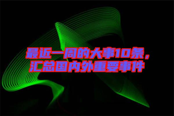最近一周的大事10條，匯總國內(nèi)外重要事件