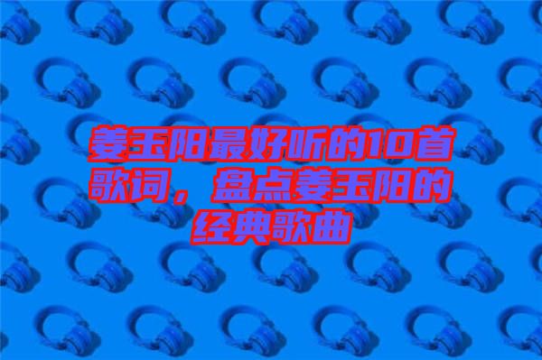 姜玉陽最好聽的10首歌詞，盤點(diǎn)姜玉陽的經(jīng)典歌曲