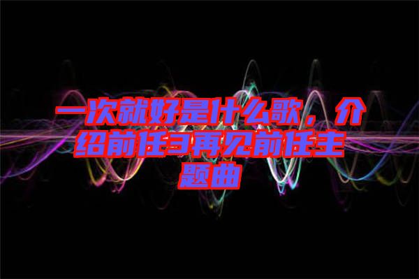 一次就好是什么歌，介紹前任3再見前任主題曲