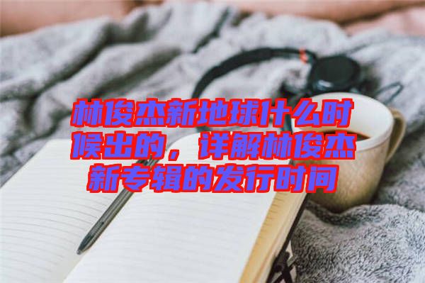林俊杰新地球什么時(shí)候出的，詳解林俊杰新專輯的發(fā)行時(shí)間