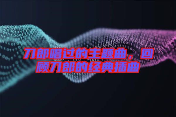 刀郎唱過(guò)的主題曲，回顧刀郎的經(jīng)典插曲