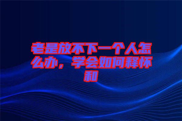 老是放不下一個人怎么辦，學會如何釋懷和