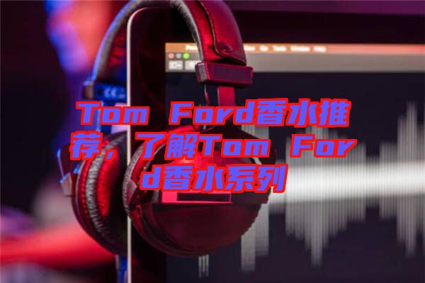 Tom Ford香水推薦，了解Tom Ford香水系列