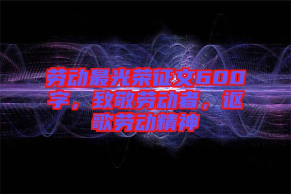 勞動最光榮征文600字，致敬勞動者，謳歌勞動精神