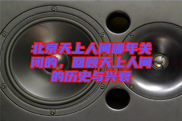 北京天上人間哪年關(guān)閉的，回顧天上人間的歷史與興衰