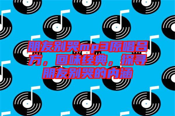 朋友別哭mp3原唱呂方，回味經典，探尋朋友別哭的內涵