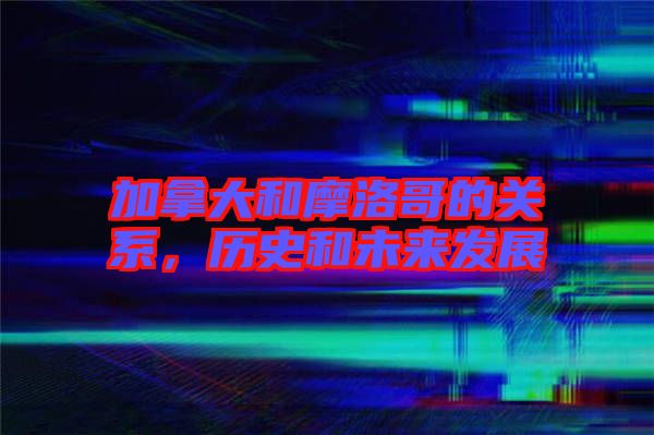 加拿大和摩洛哥的關(guān)系，歷史和未來發(fā)展