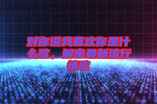 對(duì)你說我喜歡你是什么歌，解密最新流行情歌
