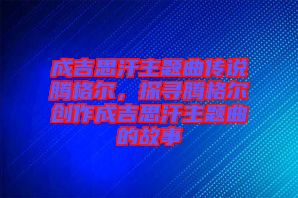 成吉思汗主題曲傳說騰格爾，探尋騰格爾創(chuàng)作成吉思汗主題曲的故事
