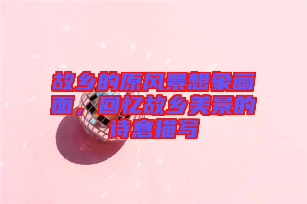 故鄉(xiāng)的原風(fēng)景想象畫面，回憶故鄉(xiāng)美景的詩意描寫