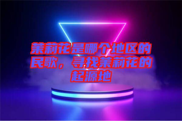 茉莉花是哪個地區(qū)的民歌，尋找茉莉花的起源地