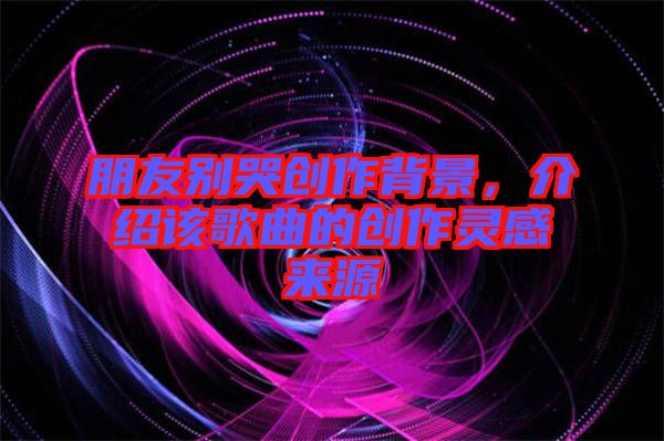 朋友別哭創(chuàng)作背景，介紹該歌曲的創(chuàng)作靈感來源