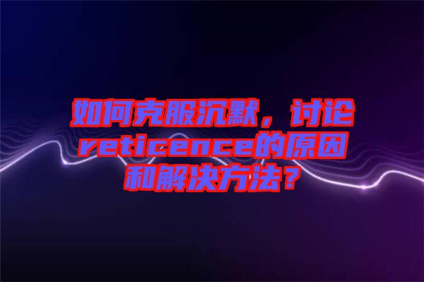 如何克服沉默，討論reticence的原因和解決方法？