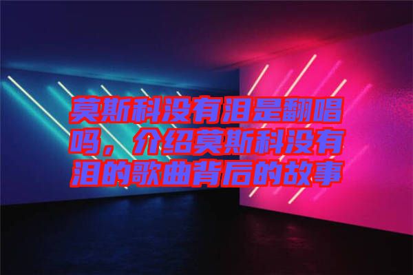 莫斯科沒(méi)有淚是翻唱嗎，介紹莫斯科沒(méi)有淚的歌曲背后的故事