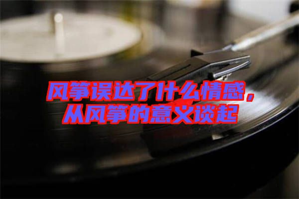 風(fēng)箏誤達(dá)了什么情感，從風(fēng)箏的意義談起