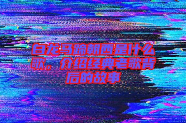 白龍馬蹄朝西是什么歌，介紹經(jīng)典老歌背后的故事